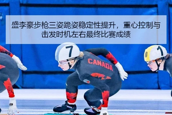 盛李豪步枪三姿跪姿稳定性提升，重心控制与击发时机左右最终比赛成绩